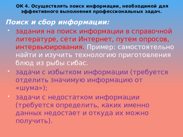 ОК 4. Осуществлять поиск информации, необходимой для эффективного выполнения профессиональных задач.   Поиск и сбор информации: задания на поиск информации в справочной литературе, сети Интернет, путем опросов, интервьюирования. Пример: самостоятельно найти и изучить технологию приготовления блюд из рыбы сибас. задачи с избытком информации (требуется отделить значимую информацию от «шума»); задачи с недостатком информации (требуется определить, каких именно данных недостает и откуда их можно получить). 