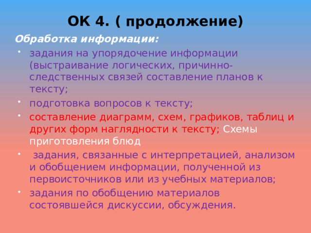 ОК 4. ( продолжение) Обработка информации: задания на упорядочение информации (выстраивание логических, причинно-следственных связей составление планов к тексту; подготовка вопросов к тексту; составление диаграмм, схем, графиков, таблиц и других форм наглядности к тексту; Схемы приготовления блюд   задания, связанные с интерпретацией, анализом и обобщением информации, полученной из первоисточников или из учебных материалов; задания по обобщению материалов состоявшейся дискуссии, обсуждения. 
