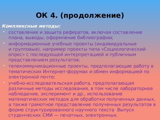 ОК 4. (продолжение) Комплексные методы: составление и защита рефератов, включая составление плана, выводы, оформление библиографии; информационные учебные проекты (индивидуальные и групповые), например проекты типа «Социологический опрос» с последующей интерпретацией и публичным представлением результатов; телекоммуникационные проекты, предполагающие работу в тематических Интернет-форумах и обмен информацией по электронной почте; учебно-исследовательская работа, предполагающая различные методы исследования, в том числе лабораторное наблюдение, эксперимент и др., использование математических методов для обработки полученных данных, а также грамотное представление полученных результатов в форме структурированного научного текста . Выпуск студенческих СМИ — печатных, электронных. 