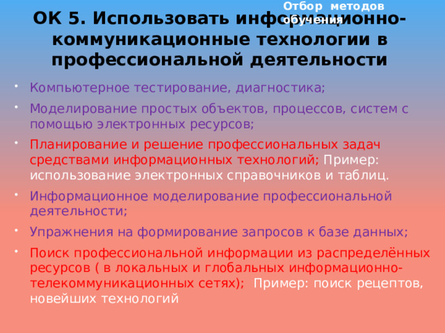 Отбор методов обучения ОК 5. Использовать информационно-коммуникационные технологии в профессиональной деятельности Компьютерное тестирование, диагностика; Моделирование простых объектов, процессов, систем с помощью электронных ресурсов; Планирование и решение профессиональных задач средствами информационных технологий; Пример: использование электронных справочников и таблиц. Информационное моделирование профессиональной деятельности; Упражнения на формирование запросов к базе данных; Поиск профессиональной информации из распределённых ресурсов ( в локальных и глобальных информационно-телекоммуникационных сетях); Пример: поиск рецептов, новейших технологий                       