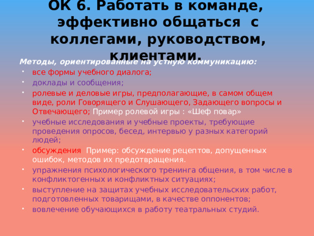 ОК 6. Работать в команде, эффективно общаться с коллегами, руководством, клиентами.   Методы, ориентированные на устную коммуникацию: все формы учебного диалога; доклады и сообщения; ролевые и деловые игры, предполагающие, в самом общем виде, роли Говорящего и Слушающего, Задающего вопросы и Отвечающего; Пример ролевой игры : «Шеф повар» учебные исследования и учебные проекты, требующие проведения опросов, бесед, интервью у разных категорий людей; обсуждения Пример: обсуждение рецептов, допущенных ошибок, методов их предотвращения. упражнения психологического тренинга общения, в том числе в конфликтогенных и конфликтных ситуациях; выступление на защитах учебных исследовательских работ, подготовленных товарищами, в качестве оппонентов; вовлечение обучающихся в работу театральных студий. 
