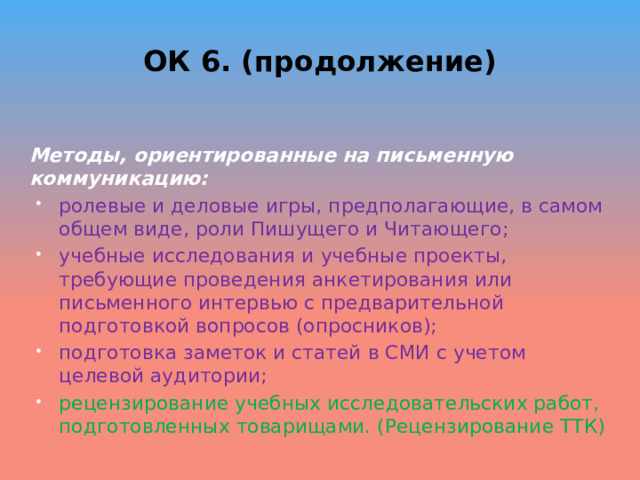 ОК 6. (продолжение) Методы, ориентированные на письменную коммуникацию: ролевые и деловые игры, предполагающие, в самом общем виде, роли Пишущего и Читающего; учебные исследования и учебные проекты, требующие проведения анкетирования или письменного интервью с предварительной подготовкой вопросов (опросников); подготовка заметок и статей в СМИ с учетом целевой аудитории; рецензирование учебных исследовательских работ, подготовленных товарищами. (Рецензирование ТТК) 