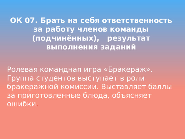  ОК 07. Брать на себя ответственность за работу членов команды (подчинённых), результат выполнения заданий   Ролевая командная игра «Бракераж». Группа студентов выступает в роли бракеражной комиссии. Выставляет баллы за приготовленные блюда, объясняет ошибки . 