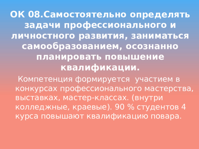 ОК 08.Самостоятельно определять задачи профессионального и личностного развития, заниматься самообразованием, осознанно планировать повышение квалификации.  Компетенция формируется участием в конкурсах профессионального мастерства, выставках, мастер-классах. (внутри колледжные, краевые). 90 % студентов 4 курса повышают квалификацию повара. 