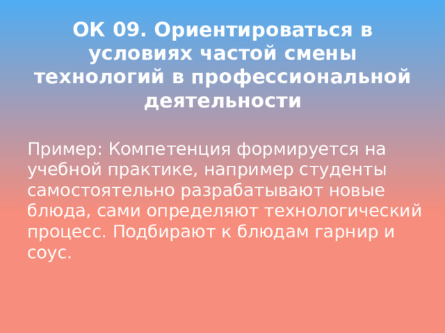 ОК 09. Ориентироваться в условиях частой смены технологий в профессиональной деятельности Пример: Компетенция формируется на учебной практике, например студенты самостоятельно разрабатывают новые блюда, сами определяют технологический процесс. Подбирают к блюдам гарнир и соус. 