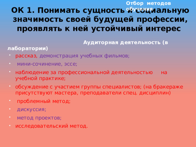 Отбор методов обучения ОК 1. Понимать сущность и социальную значимость своей будущей профессии, проявлять к ней устойчивый интерес    Аудиторная деятельность (в лаборатории) рассказ, демонстрация учебных фильмов;  мини-сочинение, эссе; наблюдение за профессиональной деятельностью на учебной практике; обсуждение с участием группы специалистов; (на бракераже присутствуют мастера, преподаватели спец. дисциплин)  проблемный метод;  дискуссия;  метод проектов; исследовательский метод. 
