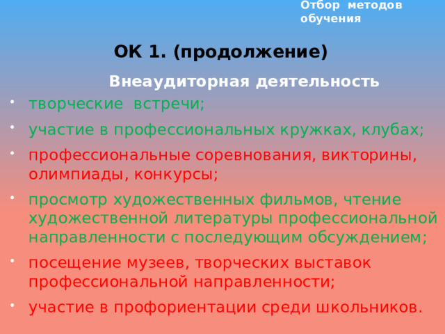 Отбор методов обучения ОК 1. (продолжение)  Внеаудиторная деятельность творческие встречи; участие в профессиональных кружках, клубах; профессиональные соревнования, викторины, олимпиады, конкурсы; просмотр художественных фильмов, чтение художественной литературы профессиональной направленности с последующим обсуждением; посещение музеев, творческих выставок профессиональной направленности; участие в профориентации среди школьников.  