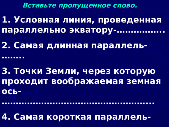  Вставьте пропущенное слово. 1. Условная линия, проведенная параллельно экватору-…………….. 2. Самая длинная параллель-…….. 3. Точки Земли, через которую проходит воображаемая земная ось-……………………………………………... 4. Самая короткая параллель-……… 5. Условные линии, соединяющие Северный и Южный полюса-……….   