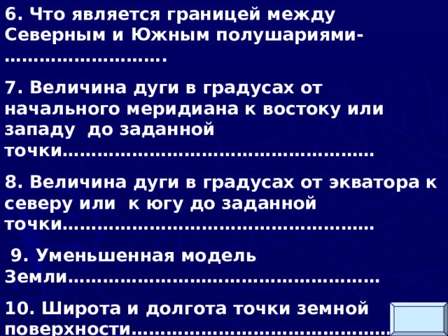 6. Что является границей между Северным и Южным полушариями-………………………. 7. Величина дуги в градусах от начального меридиана к востоку или западу до заданной точки……………………………………………… 8. Величина дуги в градусах от экватора к северу или к югу до заданной точки………………………………………………  9. Уменьшенная модель Земли……………………………………………… 10. Широта и долгота точки земной поверхности………………………………………    