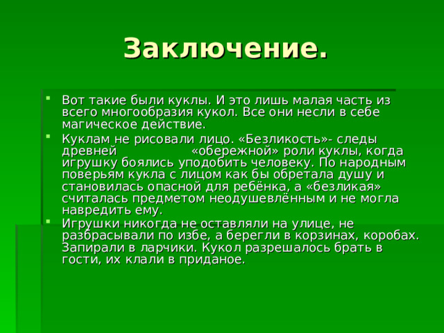 Заключение. Вот такие были куклы. И это лишь малая часть из всего многообразия кукол. Все они несли в себе магическое действие. Куклам не рисовали лицо. «Безликость»- следы древней «обережной» роли куклы, когда игрушку боялись уподобить человеку. По народным поверьям кукла с лицом как бы обретала душу и становилась опасной для ребёнка, а «безликая» считалась предметом неодушевлённым и не могла навредить ему. Игрушки никогда не оставляли на улице, не разбрасывали по избе, а берегли в корзинах, коробах. Запирали в ларчики. Кукол разрешалось брать в гости, их клали в приданое.  
