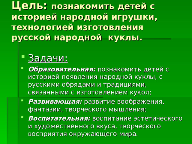 Цель: познакомить детей с историей народной игрушки, технологией изготовления  русской народной куклы. Задачи: Образовательная: познакомить детей с историей появления народной куклы, с русскими обрядами и традициями, связанными с изготовлением кукол; Развивающая: развитие воображения, фантазии, творческого мышления; Воспитательная: воспитание эстетического и художественного вкуса, творческого восприятия окружающего мира. 