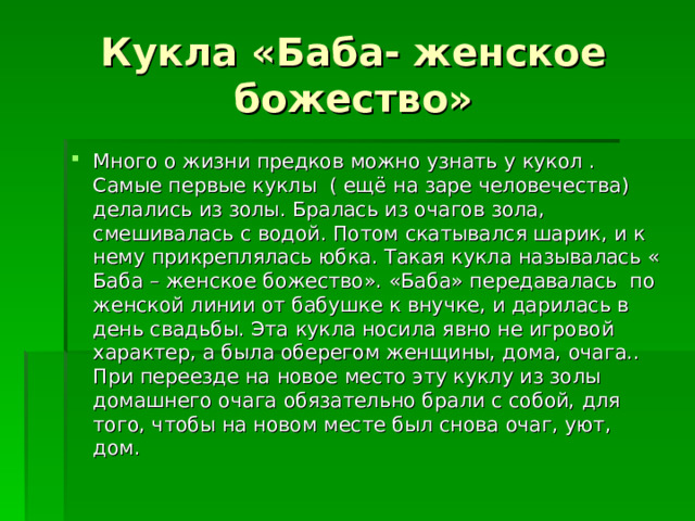 Кукла «Баба- женское божество» Много о жизни предков можно узнать у кукол . Самые первые куклы ( ещё на заре человечества) делались из золы. Бралась из очагов зола, смешивалась с водой. Потом скатывался шарик, и к нему прикреплялась юбка. Такая кукла называлась « Баба – женское божество». «Баба» передавалась по женской линии от бабушке к внучке, и дарилась в день свадьбы. Эта кукла носила явно не игровой характер, а была оберегом женщины, дома, очага.. При переезде на новое место эту куклу из золы домашнего очага обязательно брали с собой, для того, чтобы на новом месте был снова очаг, уют, дом. 