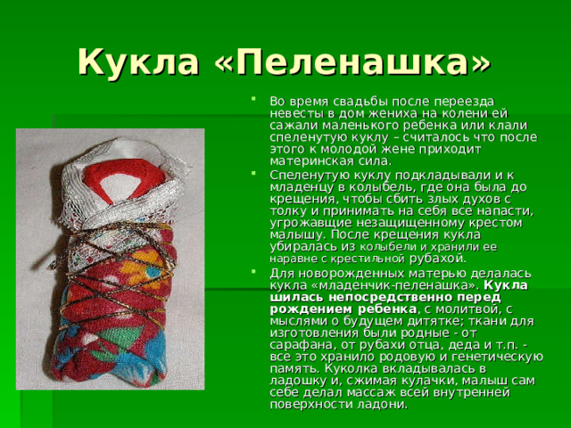 Кукла «Пеленашка» Во время свадьбы после переезда невесты в дом жениха на колени ей сажали маленького ребенка или клали спеленутую куклу – считалось что после этого к молодой жене приходит материнская сила. Спеленутую куклу подкладывали и к младенцу в колыбель, где она была до крещения, чтобы сбить злых духов с толку и принимать на себя все напасти, угрожавщие незащищенному крестом малышу. После крещения кукла убиралась из колыбели и хранили ее наравне с крестильной рубахой. Для новорожденных матерью делалась кукла «младенчик-пеленашка». Кукла шилась непосредственно перед рождением ребенка , с молитвой, с мыслями о будущем дитятке; ткани для изготовления были родные - от сарафана, от рубахи отца, деда и т.п. - все это хранило родовую и генетическую память. Куколка вкладывалась в ладошку и, сжимая кулачки, малыш сам себе делал массаж всей внутренней поверхности ладони. 