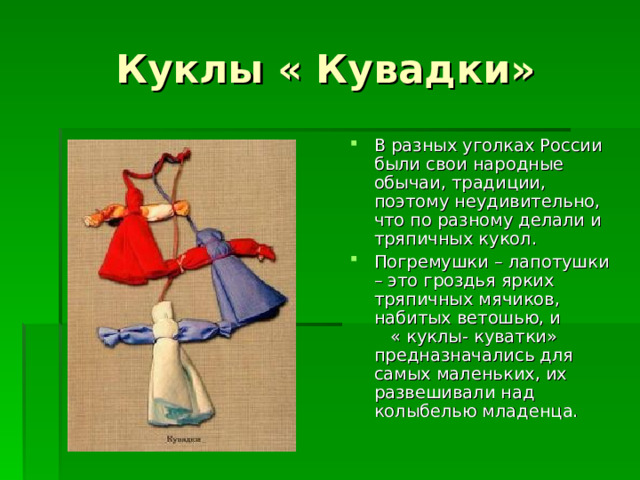 Куклы « Кувадки» В разных уголках России были свои народные обычаи, традиции, поэтому неудивительно, что по разному делали и тряпичных кукол. Погремушки – лапотушки – это гроздья ярких тряпичных мячиков, набитых ветошью, и « куклы- куватки» предназначались для самых маленьких, их развешивали над колыбелью младенца. 