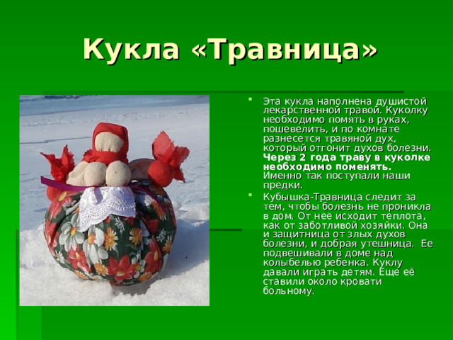 Кукла «Травница» Эта кукла наполнена душистой лекарственной травой. Куколку необходимо помять в руках, пошевелить, и по комнате разнесется травяной дух, который отгонит духов болезни. Через 2 года траву в куколке необходимо поменять. Именно так поступали наши предки. Кубышка-Травница следит за тем, чтобы болезнь не проникла в дом. От нее исходит теплота, как от заботливой хозяйки. Она и защитница от злых духов болезни, и добрая утешница.  Ее подвешивали в доме над колыбелью ребенка. Куклу давали играть детям. Еще её ставили около кровати больному. 