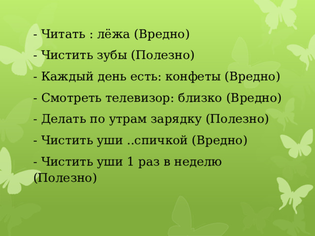 - Читать : лёжа (Вредно) - Чистить зубы (Полезно) - Каждый день есть: конфеты (Вредно) - Смотреть телевизор: близко (Вредно) - Делать по утрам зарядку (Полезно) - Чистить уши ..спичкой (Вредно) - Чистить уши 1 раз в неделю (Полезно) 