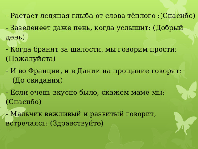 - Растает ледяная глыба от слова тёплого :(Спасибо) - Зазеленеет даже пень, когда услышит: (Добрый день) - Когда бранят за шалости, мы говорим прости: (Пожалуйста) - И во Франции, и в Дании на прощание говорят: (До свидания) - Если очень вкусно было, скажем маме мы: (Спасибо) - Мальчик вежливый и развитый говорит, встречаясь: (Здравствуйте) 