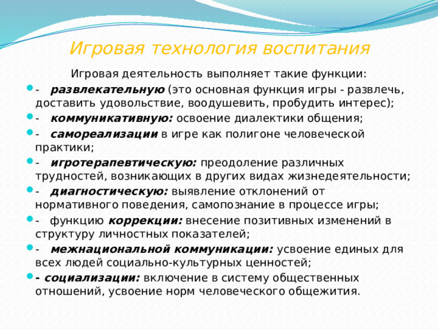 Игровая технология воспитания Игровая деятельность выполняет такие функции: -    развлекательную  (это основная функция игры - развлечь, доставить удовольствие, воодушевить, пробудить интерес); -    коммуникативную:  освоение диалектики общения; -    самореализации  в игре как полигоне человеческой практики; -    игротерапевтическую:  преодоление различных трудностей, возникающих в других видах жизнедеятельности; -    диагностическую:  выявление отклонений от нормативного поведения, самопознание в процессе игры; -   функцию  коррекции:  внесение позитивных изменений в структуру личностных показателей; -    межнациональной коммуникации:  усвоение единых для всех людей социально-культурных ценностей; -  социализации:  включение в систему общественных отношений, усвоение норм человеческого общежития. 