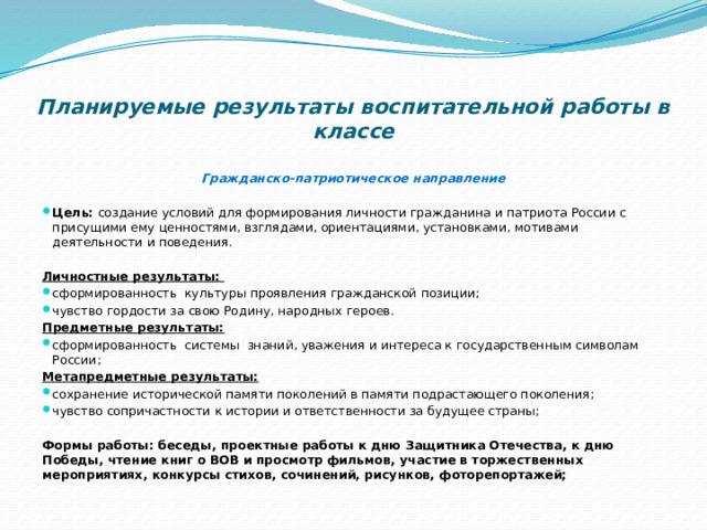  Планируемые результаты воспитательной работы в классе   Гражданско-патриотическое направление   Цель:  создание условий для формирования личности гражданина и патриота России с присущими ему ценностями, взглядами, ориентациями, установками, мотивами деятельности и поведения.   Личностные результаты: сформированность культуры проявления гражданской позиции; чувство гордости за свою Родину, народных героев. Предметные результаты: сформированность системы знаний, уважения и интереса к государственным символам России; Метапредметные результаты: сохранение исторической памяти поколений в памяти подрастающего поколения; чувство сопричастности к истории и ответственности за будущее страны;   Формы работы: беседы, проектные работы к дню Защитника Отечества, к дню Победы, чтение книг о ВОВ и просмотр фильмов, участие в торжественных мероприятиях, конкурсы стихов, сочинений, рисунков, фоторепортажей; 