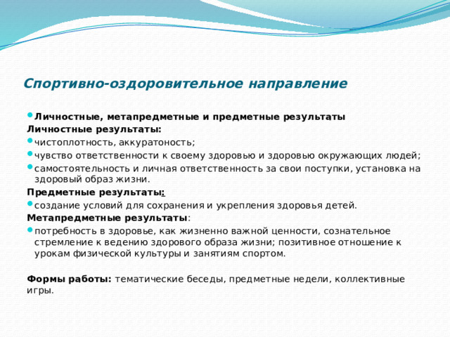         Спортивно-оздоровительное направление Личностные, метапредметные и предметные результаты   Личностные результаты: чистоплотность, аккуратоность; чувство ответственности к своему здоровью и здоровью окружающих людей; самостоятельность и личная ответственность за свои поступки, установка на здоровый образ жизни. Предметные результаты : создание условий для сохранения и укрепления здоровья детей. Метапредметные результаты : потребность в здоровье, как жизненно важной ценности, сознательное стремление к ведению здорового образа жизни; позитивное отношение к урокам физической культуры и занятиям спортом.   Формы работы:  тематические беседы, предметные недели, коллективные игры. 
