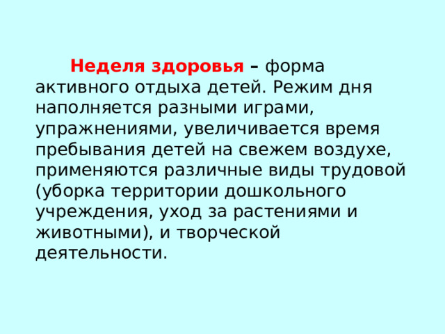 Неделя здоровья – форма активного отдыха детей. Режим дня наполняется разными играми, упражнениями, увеличивается время пребывания детей на свежем воздухе, применяются различные виды трудовой (уборка территории дошкольного учреждения, уход за растениями и животными), и творческой деятельности. 