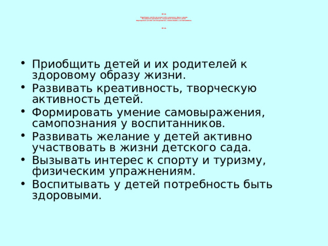 ЦЕЛЬ:   Приобщить детей и их родителей к здоровому образу жизни.  Развивать креативность, творческую активность детей.  Формировать умение самовыражения, самопознания у воспитанников.      ЦЕЛЬ:              Приобщить детей и их родителей к здоровому образу жизни. Развивать креативность, творческую активность детей. Формировать умение самовыражения, самопознания у воспитанников. Развивать желание у детей активно участвовать в жизни детского сада. Вызывать интерес к спорту и туризму, физическим упражнениям. Воспитывать у детей потребность быть здоровыми. 