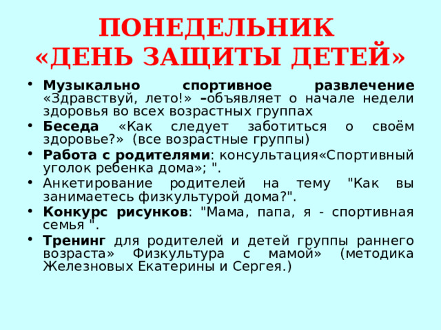 ПОНЕДЕЛЬНИК  «ДЕНЬ ЗАЩИТЫ ДЕТЕЙ» Музыкально спортивное развлечение «Здравствуй, лето!» – объявляет о начале недели здоровья во всех возрастных группах Беседа «Как следует заботиться о своём здоровье?» (все возрастные группы) Работа с родителями : консультация«Спортивный уголок ребенка дома»; 