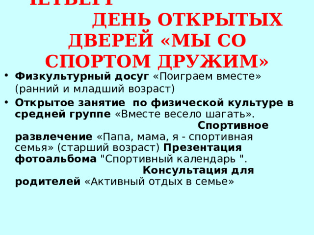 ЧЕТВЕРГ ДЕНЬ ОТКРЫТЫХ ДВЕРЕЙ «МЫ СО СПОРТОМ ДРУЖИМ» Физкультурный досуг «Поиграем вместе»  (ранний и  младший возраст) Открытое занятие по физической культуре в средней группе «Вместе весело шагать». Спортивное развлечение «Папа, мама, я - спортивная семья» (старший возраст) Презентация фотоальбома 