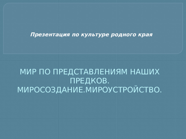 Презентация по культуре родного края МИР ПО ПРЕДСТАВЛЕНИЯМ НАШИХ ПРЕДКОВ.  МИРОСОЗДАНИЕ.МИРОУСТРОЙСТВО. 
