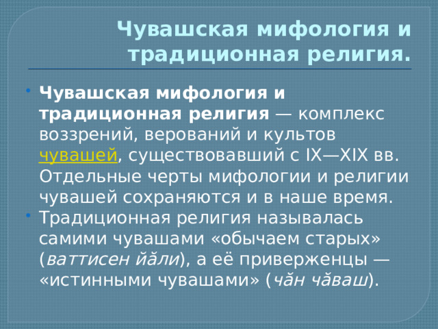 Чувашская мифология и традиционная религия. Чувашская мифология и традиционная религия  — комплекс воззрений, верований и культов  чувашей , существовавший с IX—XIX вв. Отдельные черты мифологии и религии чувашей сохраняются и в наше время. Традиционная религия называлась самими чувашами «обычаем старых» ( ваттисен йăли ), а её приверженцы — «истинными чувашами» ( чăн чăваш ). 