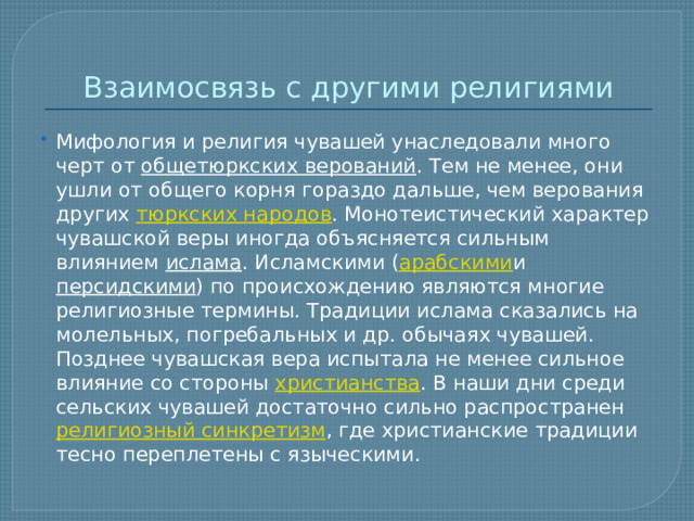 Взаимосвязь с другими религиями Мифология и религия чувашей унаследовали много черт от  общетюркских верований . Тем не менее, они ушли от общего корня гораздо дальше, чем верования других  тюркских народов . Монотеистический характер чувашской веры иногда объясняется сильным влиянием  ислама . Исламскими ( арабскими и  персидскими ) по происхождению являются многие религиозные термины. Традиции ислама сказались на молельных, погребальных и др. обычаях чувашей. Позднее чувашская вера испытала не менее сильное влияние со стороны  христианства . В наши дни среди сельских чувашей достаточно сильно распространен  религиозный синкретизм , где христианские традиции тесно переплетены с языческими. 