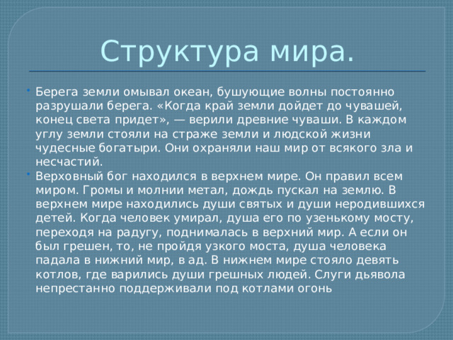 Структура мира. Берега земли омывал океан, бушующие волны постоянно разрушали берега. «Когда край земли дойдет до чувашей, конец света придет», — верили древние чуваши. В каждом углу земли стояли на страже земли и людской жизни чудесные богатыри. Они охраняли наш мир от всякого зла и несчастий. Верховный бог находился в верхнем мире. Он правил всем миром. Громы и молнии метал, дождь пускал на землю. В верхнем мире находились души святых и души неродившихся детей. Когда человек умирал, душа его по узенькому мосту, переходя на радугу, поднималась в верхний мир. А если он был грешен, то, не пройдя узкого моста, душа человека падала в нижний мир, в ад. В нижнем мире стояло девять котлов, где варились души грешных людей. Слуги дьявола непрестанно поддерживали под котлами огонь 