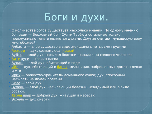 Боги и духи. О количестве богов существует несколько мнений. По одному мнению бог один — Верховный бог (Ҫӳлти Турă), а остальные только прислуживают ему и являются духами. Другие считают чувашскую веру многобожьей. Албаста  — злое существо в виде женщины с четырьмя грудями Арзюри  — дух, хозяин леса,  леший Вубър  — злой дух, насылал болезни, нападал на спящего человека Вите хуси  — хозяин хлева Вудаш  — злой дух, обитающий в воде Ийе  — дух, обитающий в  банях , мельницах, заброшенных домах, хлевах и т. д. Ирих  — божество-хранитель домашнего очага; дух, способный насылать на людей болезни Келе  — злой дух. Вупкан  — злой дух, насылающий болезни, невидимый или в виде собаки. Хэрле  щыр  — добрый дух, живущий в небесах Эсрель  — дух смерти 