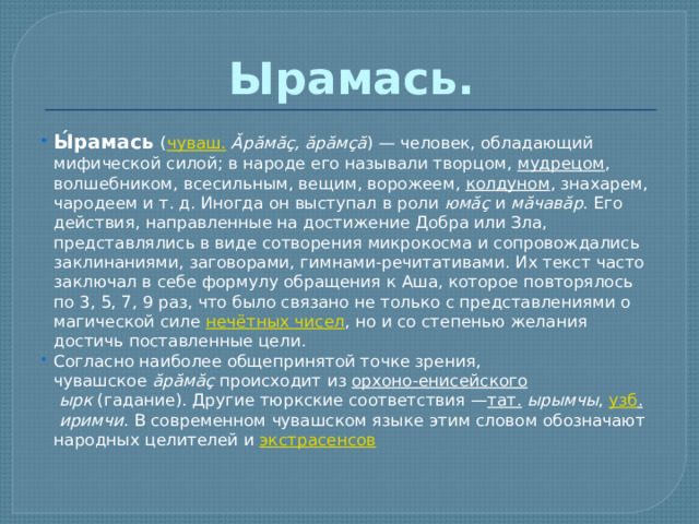 Ырамась. Ы́рамась   ( чуваш.   Ăрăмăç, ăрăмçă ) — человек, обладающий мифической силой; в народе его называли творцом,  мудрецом , волшебником, всесильным, вещим, ворожеем,  колдуном , знахарем, чародеем и т. д. Иногда он выступал в роли  юмăç  и  мăчавăр . Его действия, направленные на достижение Добра или Зла, представлялись в виде сотворения микрокосма и сопровождались заклинаниями, заговорами, гимнами-речитативами. Их текст часто заключал в себе формулу обращения к Аша, которое повторялось по 3, 5, 7, 9 раз, что было связано не только с представлениями о магической силе  нечётных чисел , но и со степенью желания достичь поставленные цели. Согласно наиболее общепринятой точке зрения, чувашское  ăрăмăç  происходит из  орхоно-енисейского   ырк  (гадание). Другие тюркские соответствия — тат.   ырымчы ,  узб .   иримчи . В современном чувашском языке этим словом обозначают народных целителей и  экстрасенсов 