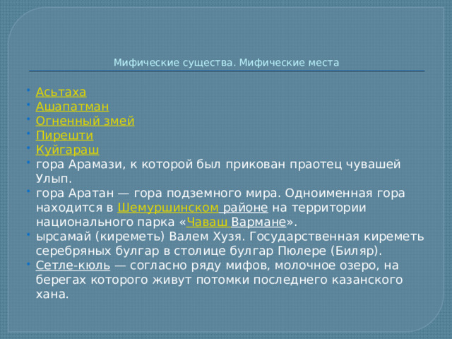   Мифические существа. Мифические места Асьтаха Ашапатман Огненный змей Пирешти Куйгараш гора Арамази, к которой был прикован праотец чувашей Улып. гора Аратан — гора подземного мира. Одноименная гора находится в  Шемуршинском районе  на территории национального парка « Чаваш  Вармане ». ырсамай (киреметь) Валем Хузя. Государственная киреметь серебряных булгар в столице булгар Пюлере (Биляр). Сетле-кюль  — согласно ряду мифов, молочное озеро, на берегах которого живут потомки последнего казанского хана. 