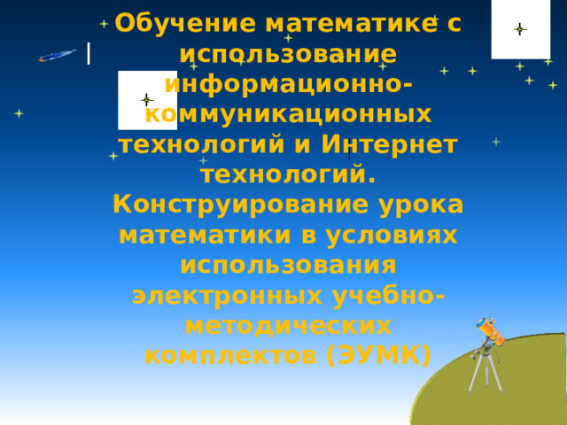 Обучение математике с использование информационно-коммуникационных технологий и Интернет технологий. Конструирование урока математики в условиях использования электронных учебно-методических комплектов (ЭУМК)   