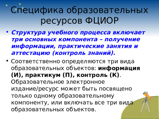 Специфика образовательных ресурсов ФЦИОР Структура учебного процесса включает три основных компонента – получение информации, практические занятия и аттестацию (контроль знаний). Соответственно определяются три вида образовательных объектов: информация (И),  практикум (П),  контроль (К) . Образовательное электронное издание/ресурс может быть посвящено только одному образовательному компоненту, или включать все три вида образовательных объектов. 