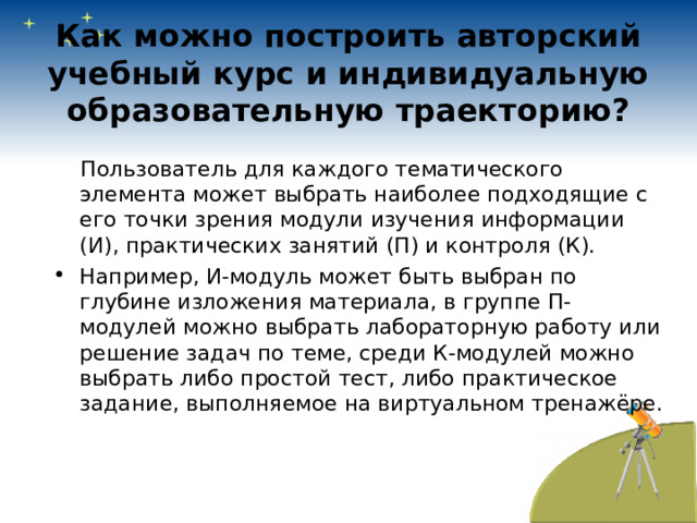 Как можно построить авторский учебный курс и индивидуальную образовательную траекторию?    Пользователь для каждого тематического элемента может выбрать наиболее подходящие с его точки зрения модули изучения информации (И), практических занятий (П) и контроля (К). Например, И-модуль может быть выбран по глубине изложения материала, в группе П-модулей можно выбрать лабораторную работу или решение задач по теме, среди К-модулей можно выбрать либо простой тест, либо практическое задание, выполняемое на виртуальном тренажёре. 