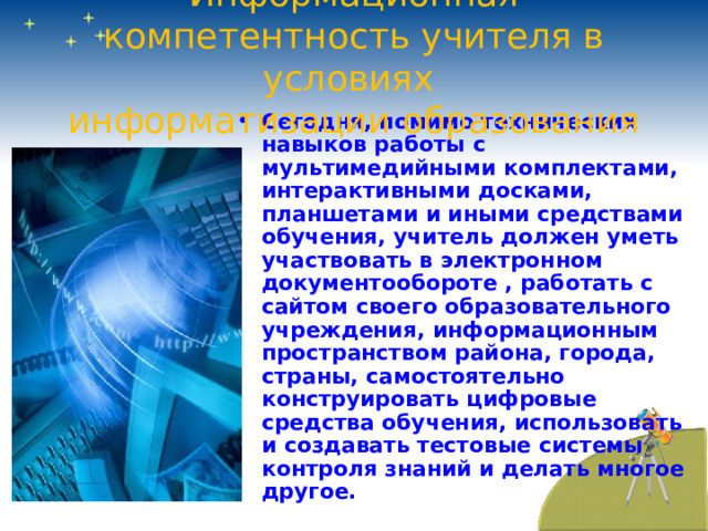 Информационная компетентность учителя в условиях  информатизации образования Сегодня, помимо технических навыков работы с мультимедийными комплектами, интерактивными досками, планшетами и иными средствами обучения, учитель должен уметь участвовать в электронном документообороте , работать с сайтом своего образовательного учреждения, информационным пространством района, города, страны, самостоятельно конструировать цифровые средства обучения, использовать и создавать тестовые системы контроля знаний и делать многое другое. 