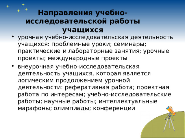 Направления учебно-исследовательской работы учащихся урочная учебно-исследовательская деятельность учащихся: проблемные уроки; семинары; практические и лабораторные занятия; урочные проекты; международные проекты внеурочная учебно-исследовательская деятельность учащихся, которая является логическим продолжением урочной деятельности: реферативная работа; проектная работа по интересам; учебно-исследовательские работы; научные работы; интеллектуальные марафоны; олимпиады; конференции 