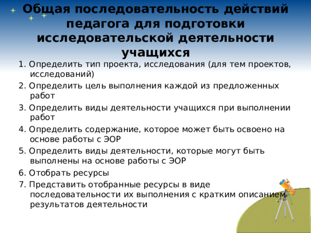 Общая последовательность действий педагога для подготовки исследовательской деятельности учащихся 1. Определить тип проекта, исследования (для тем проектов, исследований) 2. Определить цель выполнения каждой из предложенных работ 3. Определить виды деятельности учащихся при выполнении работ 4. Определить содержание, которое может быть освоено на основе работы с ЭОР 5. Определить виды деятельности, которые могут быть выполнены на основе работы с ЭОР 6. Отобрать ресурсы 7. Представить отобранные ресурсы в виде последовательности их выполнения с кратким описанием результатов деятельности 