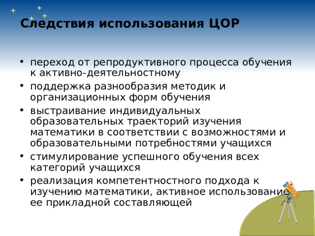 Следствия использования ЦОР  переход от репродуктивного процесса обучения к активно-деятельностному поддержка разнообразия методик и организационных форм обучения выстраивание индивидуальных образовательных траекторий изучения математики в соответствии с возможностями и образовательными потребностями учащихся стимулирование успешного обучения всех категорий учащихся реализация компетентностного подхода к изучению математики, активное использование ее прикладной составляющей 