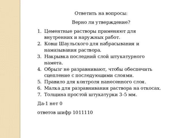 Ответить на вопросы: Верно ли утверждение? Цементные растворы применяют для внутренних и наружных работ. Ковш Шаульского для набрасывания и намазывания раствора. Накрывка последний слой штукатурного намета. Обрызг не разравнивают, чтобы обеспечить сцепление с последующими слоями. Правило для контроля нанесенного слоя. Малка для разравнивания раствора на откосах. Толщина простой штукатурки 3-5 мм. Да-1 нет 0 ответов шифр 1011110 