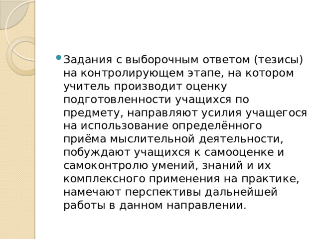 Задания с выборочным ответом (тезисы) на контролирующем этапе, на котором учитель производит оценку подготовленности учащихся по предмету, направляют усилия учащегося на использование определённого приёма мыслительной деятельности, побуждают учащихся к самооценке и самоконтролю умений, знаний и их комплексного применения на практике, намечают перспективы дальнейшей работы в данном направлении. 