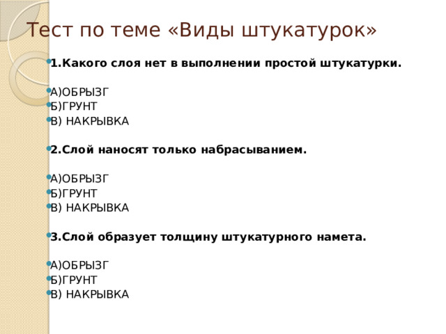 Тест по теме «Виды штукатурок» 1.Какого слоя нет в выполнении простой штукатурки.  А)ОБРЫЗГ Б)ГРУНТ В) НАКРЫВКА 2.Слой наносят только набрасыванием.  А)ОБРЫЗГ Б)ГРУНТ В) НАКРЫВКА 3.Слой образует толщину штукатурного намета.  А)ОБРЫЗГ Б)ГРУНТ В) НАКРЫВКА 