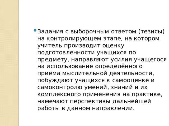 Задания с выборочным ответом (тезисы) на контролирующем этапе, на котором учитель производит оценку подготовленности учащихся по предмету, направляют усилия учащегося на использование определённого приёма мыслительной деятельности, побуждают учащихся к самооценке и самоконтролю умений, знаний и их комплексного применения на практике, намечают перспективы дальнейшей работы в данном направлении. 