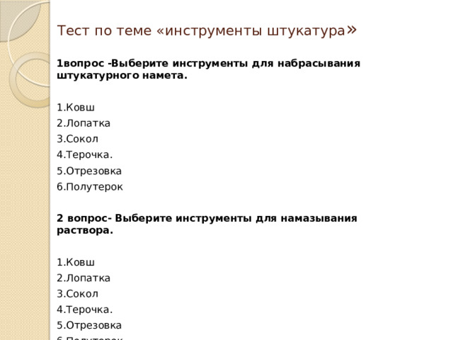 Тест по теме «инструменты штукатура » 1вопрос -Выберите инструменты для набрасывания штукатурного намета.  1.Ковш 2.Лопатка 3.Сокол 4.Терочка. 5.Отрезовка 6.Полутерок 2 вопрос- Выберите инструменты для намазывания раствора.  1.Ковш 2.Лопатка 3.Сокол 4.Терочка. 5.Отрезовка 6.Полутерок 