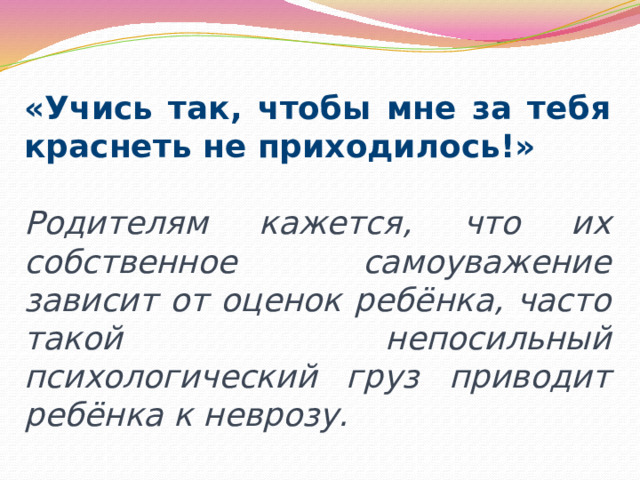 «Учись так, чтобы мне за тебя краснеть не приходилось!» Родителям кажется, что их собственное самоуважение зависит от оценок ребёнка, часто такой непосильный психологический груз приводит ребёнка к неврозу. 