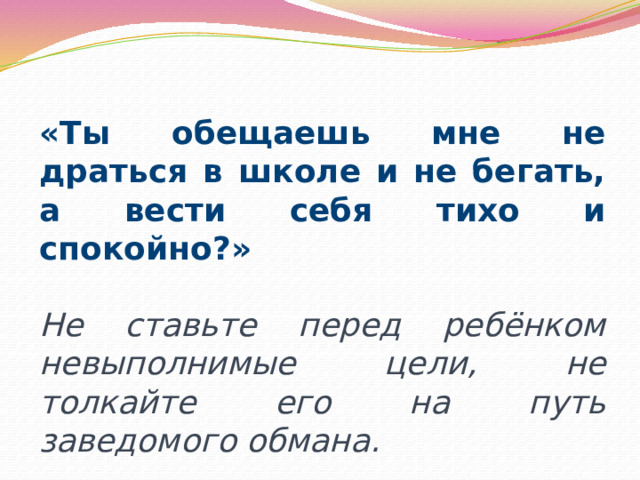 «Ты обещаешь мне не драться в школе и не бегать, а вести себя тихо и спокойно?» Не ставьте перед ребёнком невыполнимые цели, не толкайте его на путь заведомого обмана. 