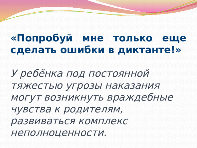 «Попробуй мне только еще сделать ошибки в диктанте!» У ребёнка под постоянной тяжестью угрозы наказания могут возникнуть враждебные чувства к родителям, развиваться комплекс неполноценности. 
